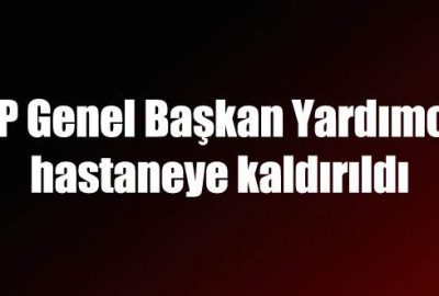 CHP Genel Başkan Yardımcısı hastaneye kaldırıldı