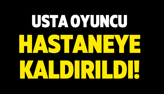 Usta oyuncu hastaneye kaldırıldı