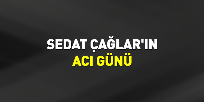 Sedat Çağlar’ın acı günü
